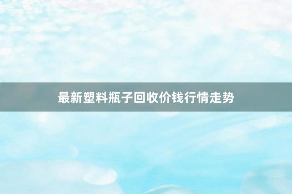 最新塑料瓶子回收价钱行情走势