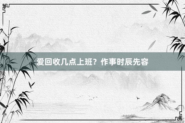 爱回收几点上班？作事时辰先容